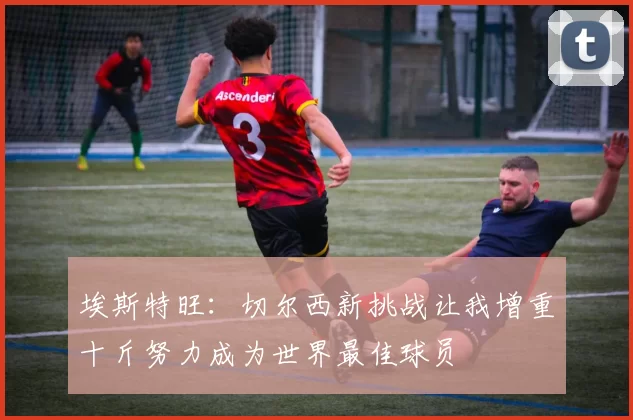 埃斯特旺：切尔西新挑战让我增重十斤努力成为世界最佳球员