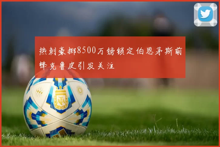 热刺豪掷8500万镑锁定伯恩茅斯前锋克鲁皮引发关注