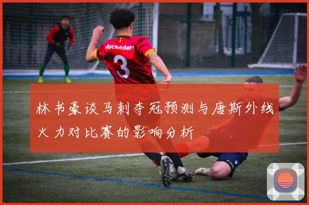 林书豪谈马刺夺冠预测与唐斯外线火力对比赛的影响分析