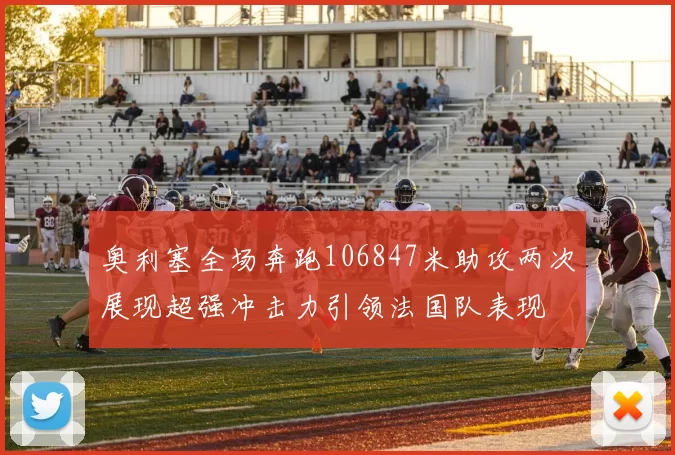 奥利塞全场奔跑106847米助攻两次展现超强冲击力引领法国队表现