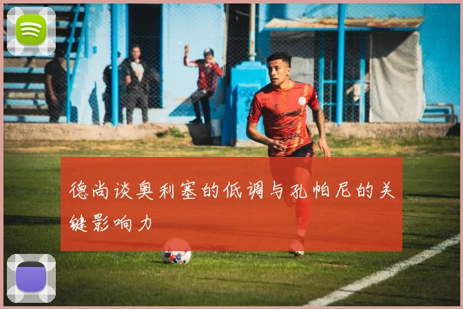 德尚谈奥利塞的低调与孔帕尼的关键影响力