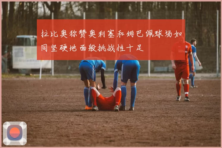 拉比奥称赞奥利塞和姆巴佩球场如同坚硬地面般挑战性十足