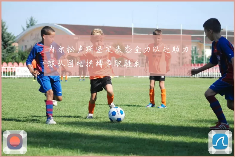 内尔松卢斯坚定表态全力以赴助力球队团结拼搏争取胜利